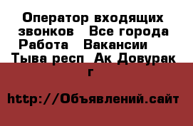  Оператор входящих звонков - Все города Работа » Вакансии   . Тыва респ.,Ак-Довурак г.